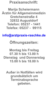 Praxisanschrift:  Marija Scheiermann Ärztin für Allgemeinmedizin Gretchenstraße 4  32832 Augustdorf  Telefon: 05237 - 1441  Telefax: 05237 -  99115  info@arztpraxis-raschke.de  Öffnungszeiten:  Montag bis Freitag  07.30 h bis 13.00 h Dienstag  und Donnerstag 15.00 h bis 18.00 h   Außer in Notfällen wird grundsätzlich um Terminabsprache gebeten.