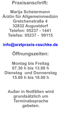 Praxisanschrift:  Marija Scheiermann Ärztin für Allgemeinmedizin Gretchenstraße 4  32832 Augustdorf  Telefon: 05237 - 1441  Telefax: 05237 -  99115  info@arztpraxis-raschke.de  Öffnungszeiten:  Montag bis Freitag  07.30 h bis 13.00 h Dienstag  und Donnerstag  15.00 h bis 18.00 h   Außer in Notfällen wird grundsätzlich um Terminabsprache gebeten.